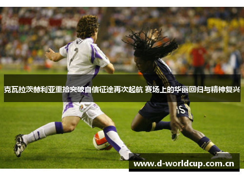 克瓦拉茨赫利亚重拾突破自信征途再次起航 赛场上的华丽回归与精神复兴